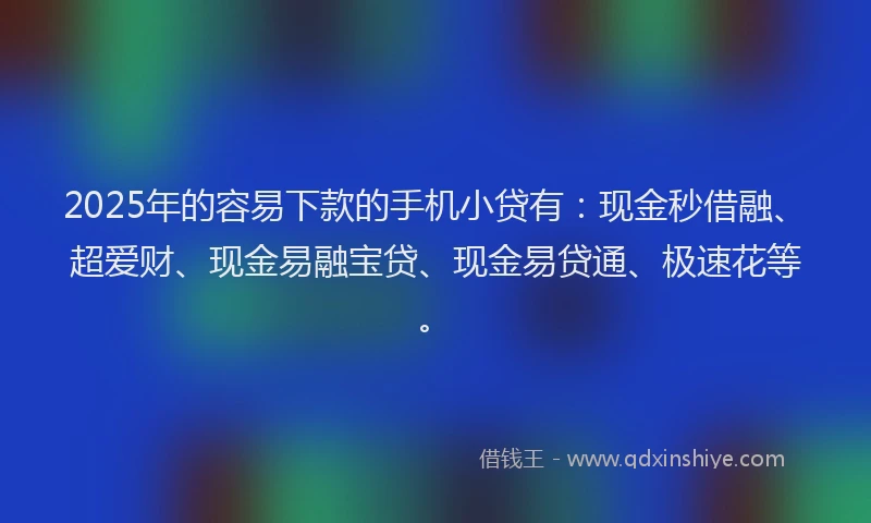 2025年的容易下款的手机小贷有：现金秒借融、超爱财、现金易融宝贷、现金易贷通、极速花等。