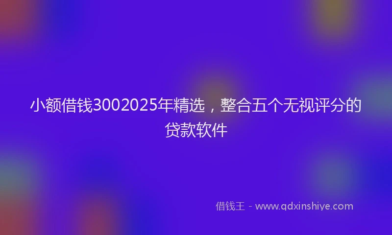 小额借钱3002025年精选，整合五个无视评分的贷款软件