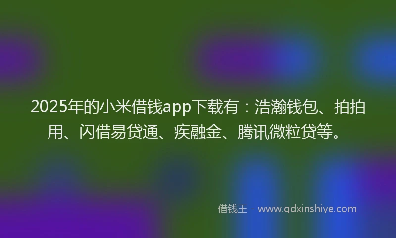 2025年的小米借钱app下载有：浩瀚钱包、拍拍用、闪借易贷通、疾融金、腾讯微粒贷等。