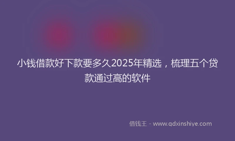 小钱借款好下款要多久2025年精选，梳理五个贷款通过高的软件