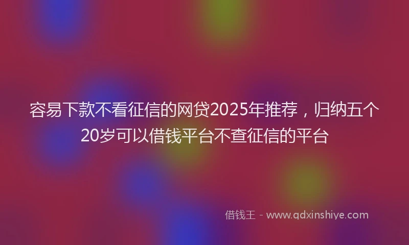 容易下款不看征信的网贷2025年推荐，归纳五个20岁可以借钱平台不查征信的平台