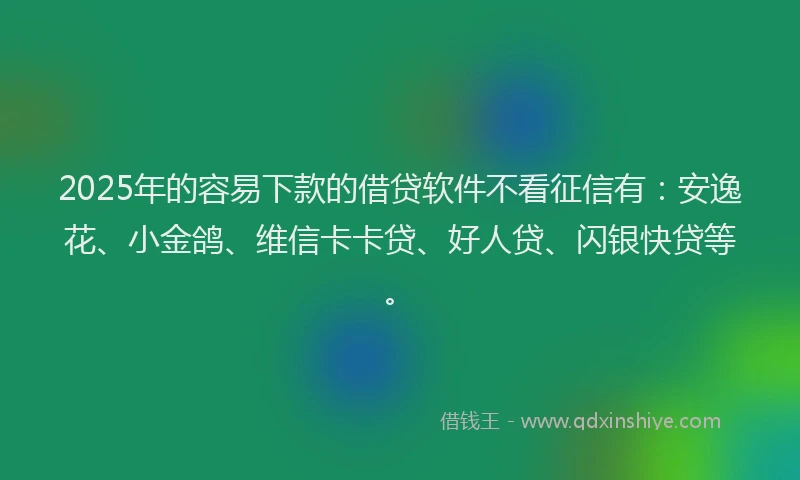 2025年的容易下款的借贷软件不看征信有：安逸花、小金鸽、维信卡卡贷、好人贷、闪银快贷等。