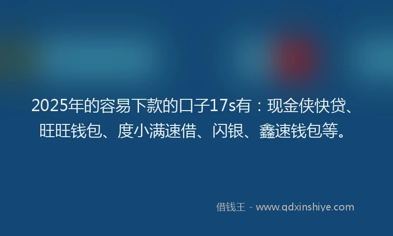 2025年的容易下款的口子17s有：现金侠快贷、旺旺钱包、度小满速借、闪银、鑫速钱包等。