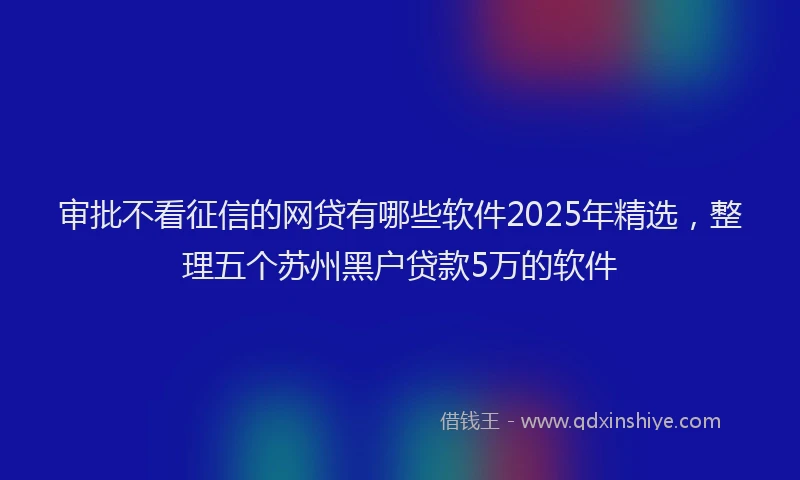 审批不看征信的网贷有哪些软件2025年精选，整理五个苏州黑户贷款5万的软件