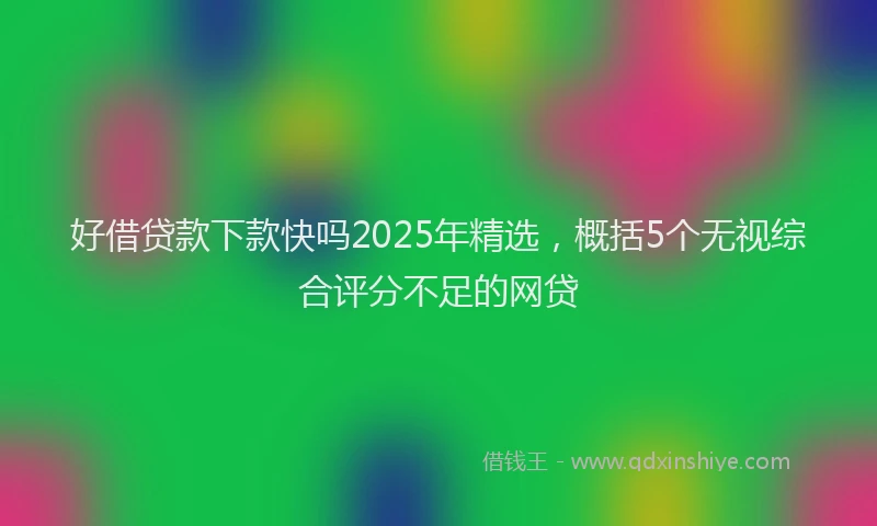 好借贷款下款快吗2025年精选，概括5个无视综合评分不足的网贷