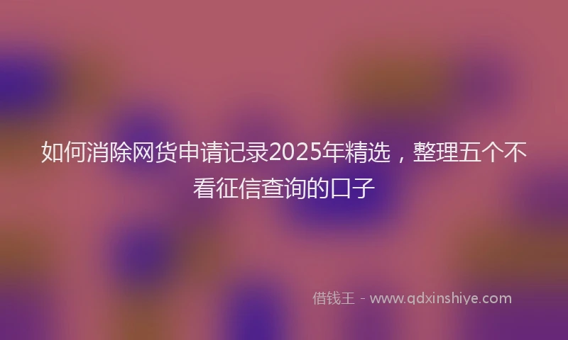 如何消除网货申请记录2025年精选，整理五个不看征信查询的口子