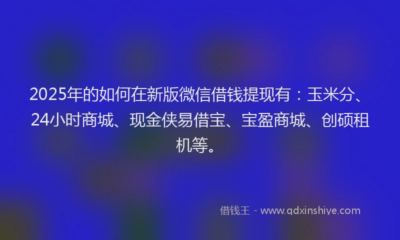 2025年的如何在新版微信借钱提现有：玉米分、24小时商城、现金侠易借宝、宝盈商城、创硕租机等。