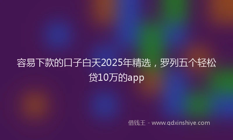 容易下款的口子白天2025年精选，罗列五个轻松贷10万的app