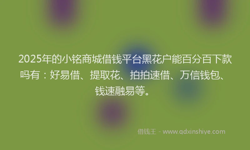 2025年的小铭商城借钱平台黑花户能百分百下款吗有：好易借、提取花、拍拍速借、万信钱包、钱速融易等。