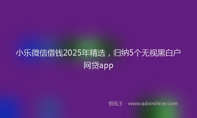 小乐微信借钱2025年精选，归纳5个无视黑白户网贷app