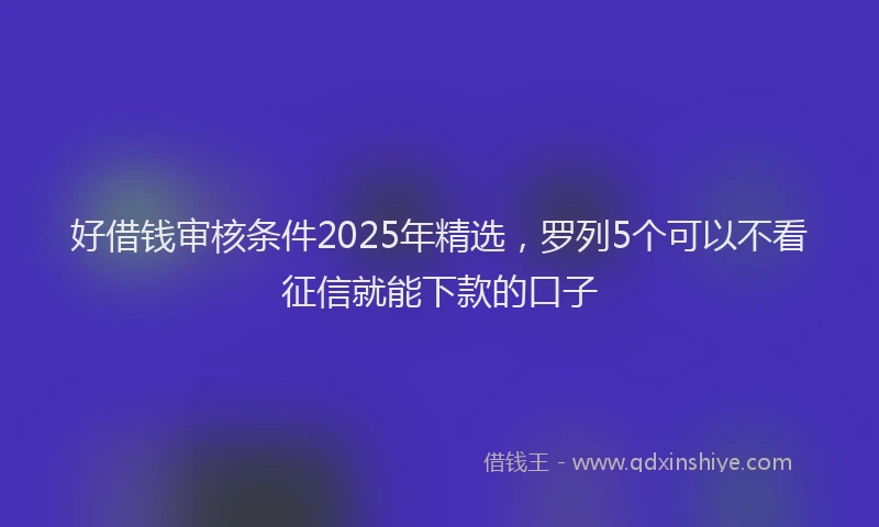 好借钱审核条件2025年精选，罗列5个可以不看征信就能下款的口子