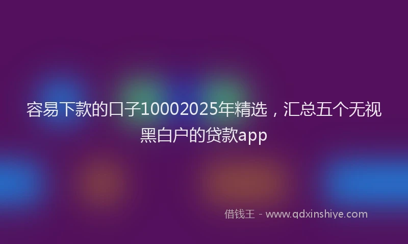 容易下款的口子10002025年精选，汇总五个无视黑白户的贷款app
