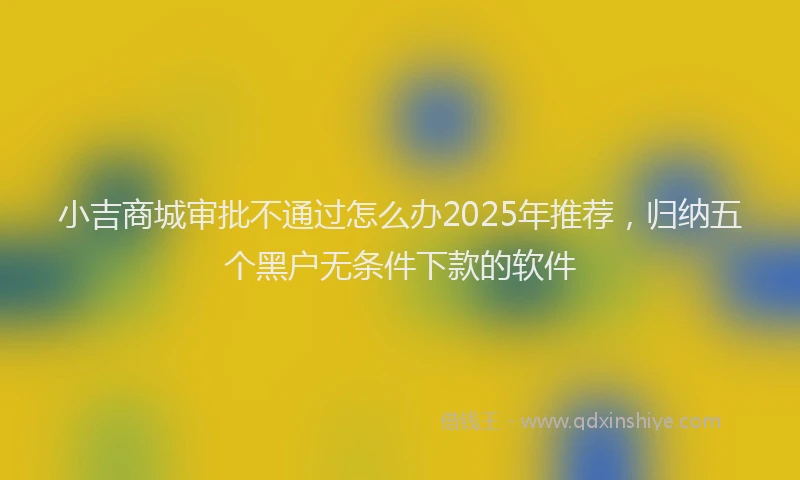 小吉商城审批不通过怎么办2025年推荐，归纳五个黑户无条件下款的软件
