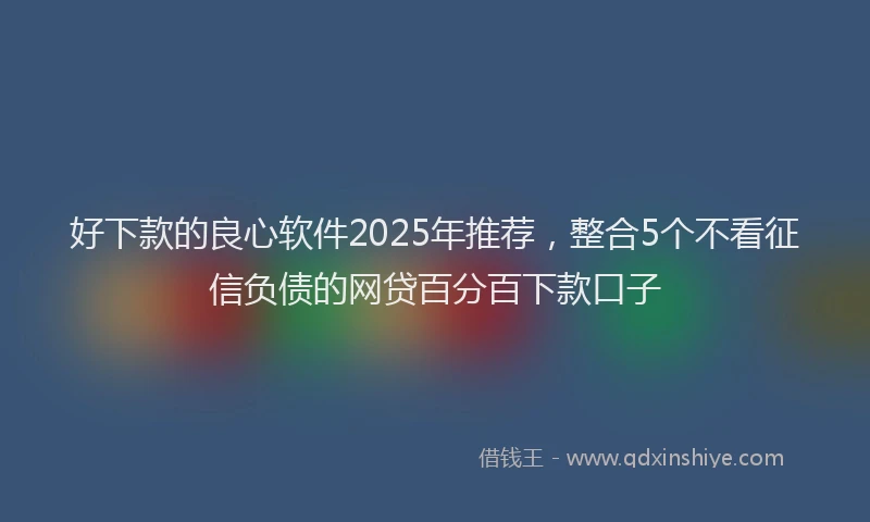 好下款的良心软件2025年推荐，整合5个不看征信负债的网贷百分百下款口子