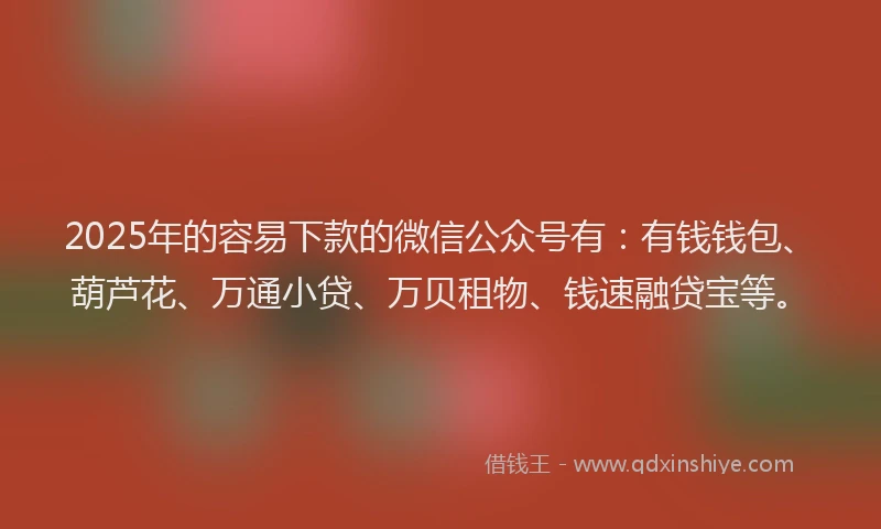 2025年的容易下款的微信公众号有：有钱钱包、葫芦花、万通小贷、万贝租物、钱速融贷宝等。
