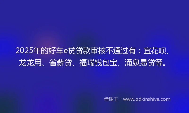 2025年的好车e贷贷款审核不通过有：宜花呗、龙龙用、省薪贷、福瑞钱包宝、涌泉易贷等。