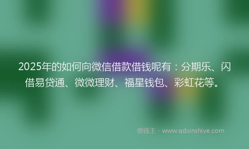2025年的如何向微信借款借钱呢有：分期乐、闪借易贷通、微微理财、福星钱包、彩虹花等。
