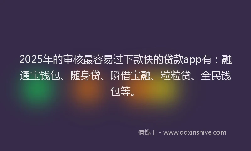 2025年的审核最容易过下款快的贷款app有：融通宝钱包、随身贷、瞬借宝融、粒粒贷、全民钱包等。