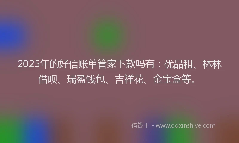 2025年的好信账单管家下款吗有：优品租、林林借呗、瑞盈钱包、吉祥花、金宝盒等。