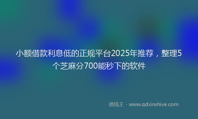 小额借款利息低的正规平台2025年推荐，整理5个芝麻分700能秒下的软件