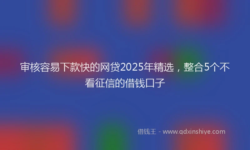 审核容易下款快的网贷2025年精选，整合5个不看征信的借钱口子