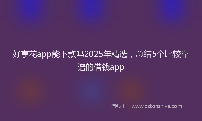好享花app能下款吗2025年精选，总结5个比较靠谱的借钱app