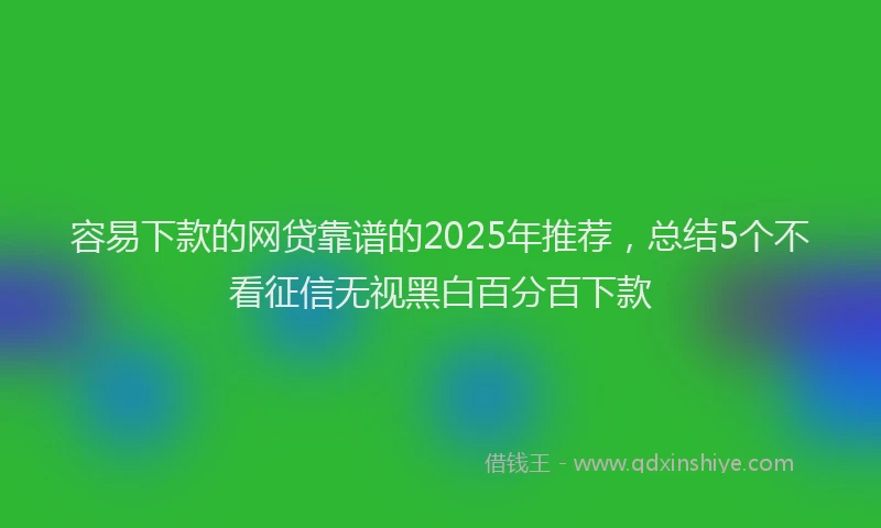 容易下款的网贷靠谱的2025年推荐，总结5个不看征信无视黑白百分百下款