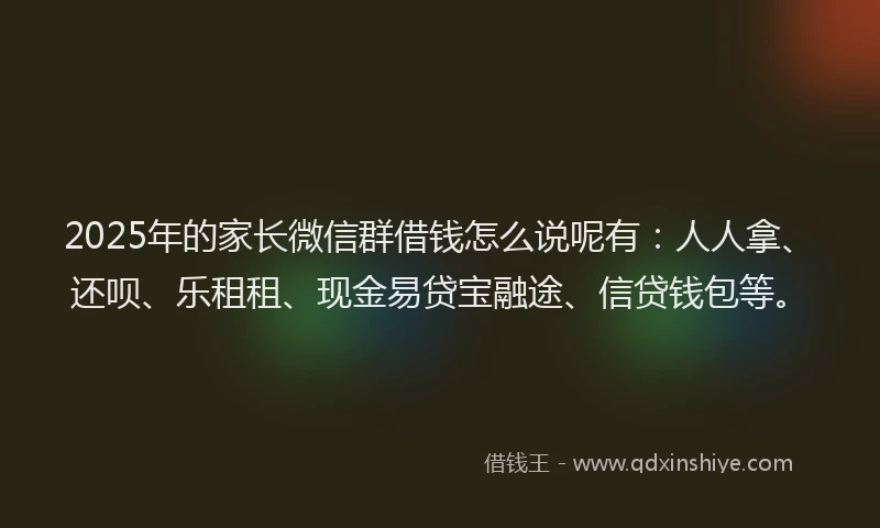 2025年的家长微信群借钱怎么说呢有：人人拿、还呗、乐租租、现金易贷宝融途、信贷钱包等。