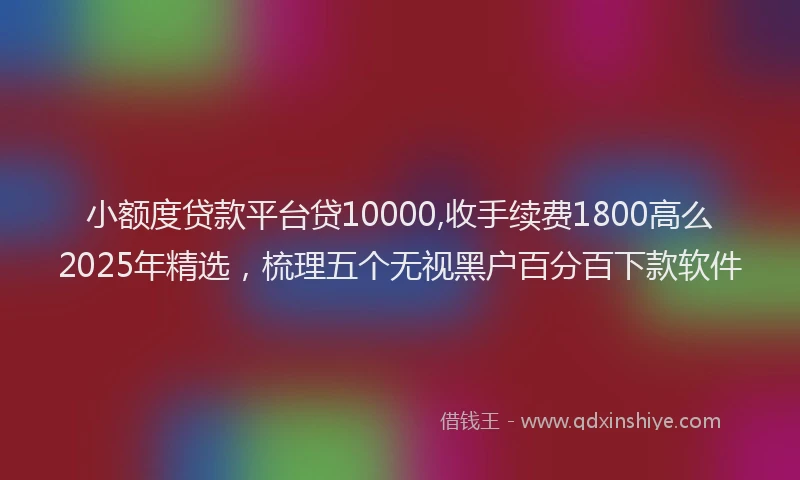 小额度贷款平台贷10000,收手续费1800高么2025年精选，梳理五个无视黑户百分百下款软件