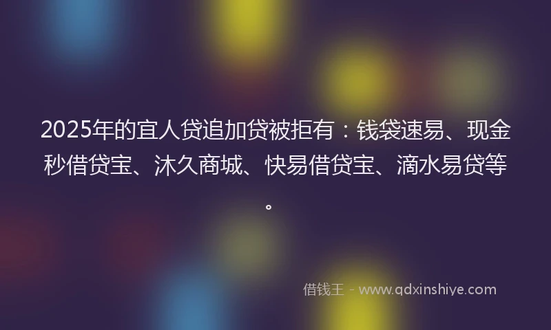 2025年的宜人贷追加贷被拒有：钱袋速易、现金秒借贷宝、沐久商城、快易借贷宝、滴水易贷等。
