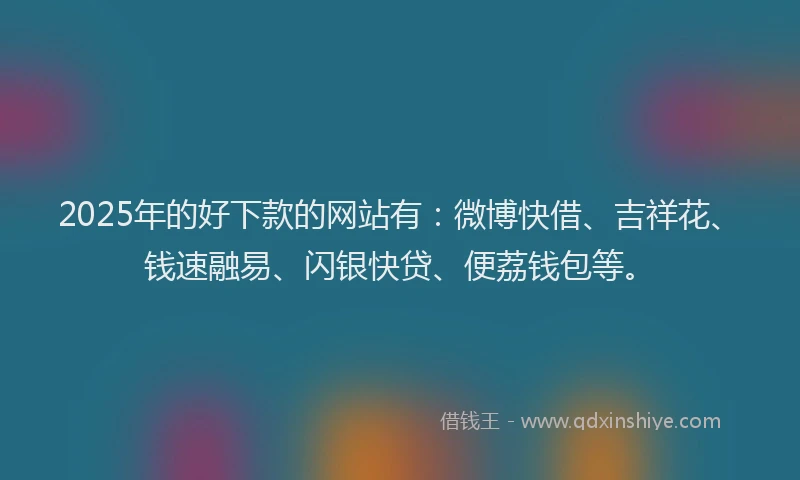 2025年的好下款的网站有：微博快借、吉祥花、钱速融易、闪银快贷、便荔钱包等。