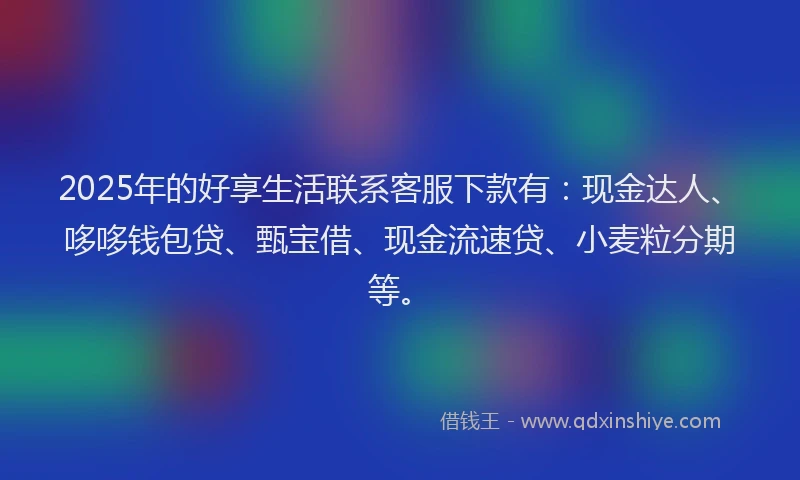 2025年的好享生活联系客服下款有：现金达人、哆哆钱包贷、甄宝借、现金流速贷、小麦粒分期等。