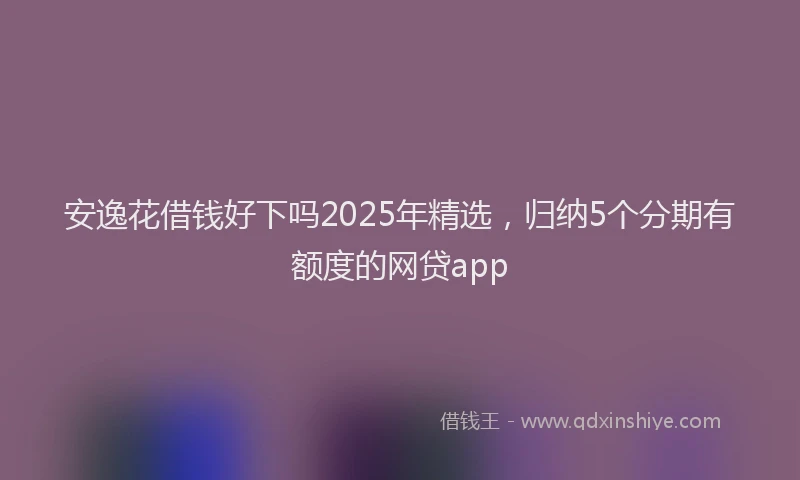 安逸花借钱好下吗2025年精选，归纳5个分期有额度的网贷app