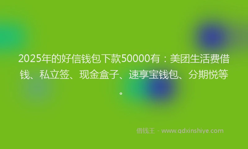 2025年的好信钱包下款50000有：美团生活费借钱、私立签、现金盒子、速享宝钱包、分期悦等。