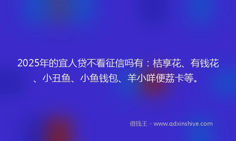 2025年的宜人贷不看征信吗有：桔享花、有钱花、小丑鱼、小鱼钱包、羊小咩便荔卡等。