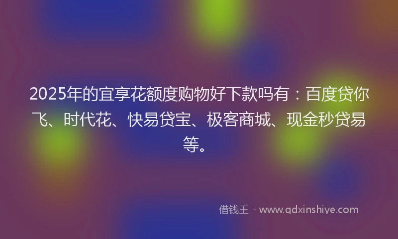 2025年的宜享花额度购物好下款吗有：百度贷你飞、时代花、快易贷宝、极客商城、现金秒贷易等。