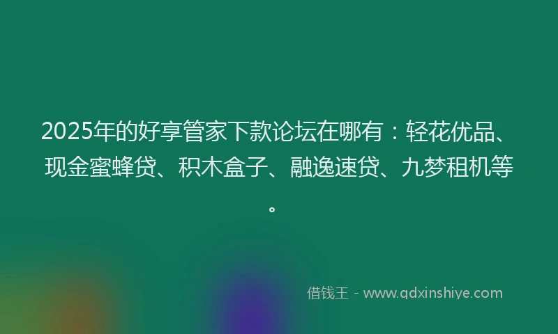 2025年的好享管家下款论坛在哪有：轻花优品、现金蜜蜂贷、积木盒子、融逸速贷、九梦租机等。