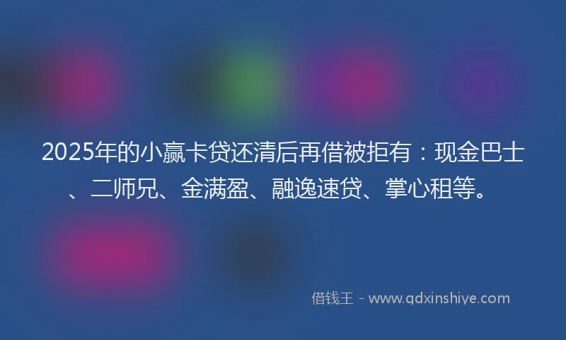 2025年的小赢卡贷还清后再借被拒有：现金巴士、二师兄、金满盈、融逸速贷、掌心租等。