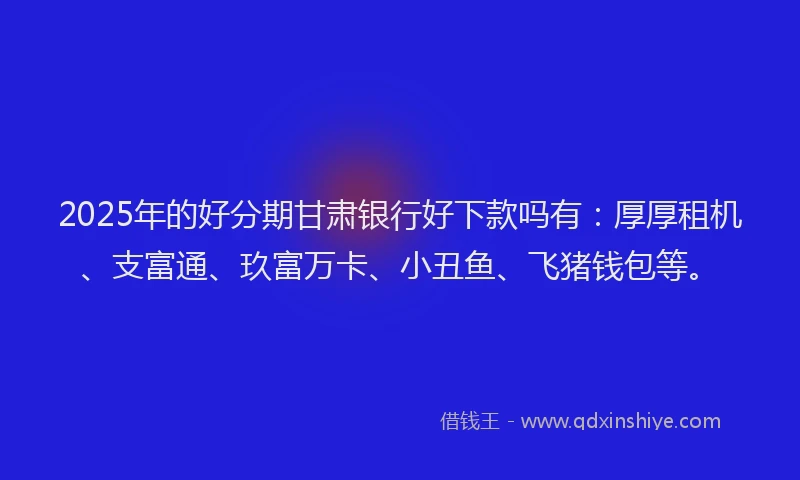 2025年的好分期甘肃银行好下款吗有：厚厚租机、支富通、玖富万卡、小丑鱼、飞猪钱包等。