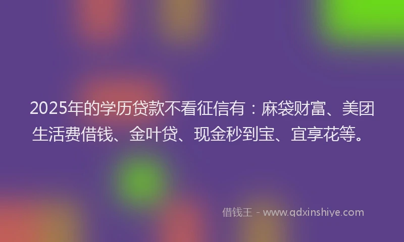 2025年的学历贷款不看征信有：麻袋财富、美团生活费借钱、金叶贷、现金秒到宝、宜享花等。