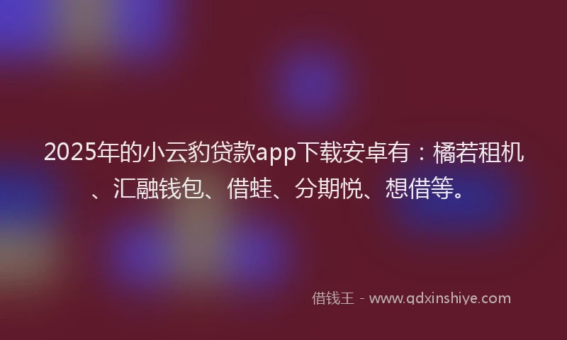 2025年的小云豹贷款app下载安卓有：橘若租机、汇融钱包、借蛙、分期悦、想借等。