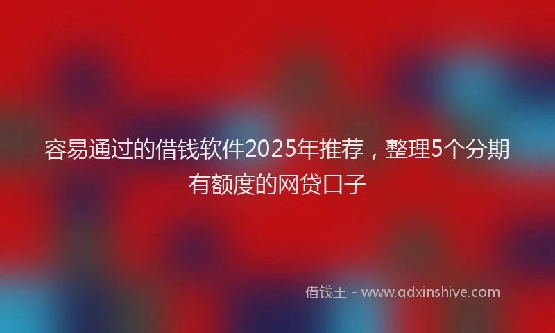容易通过的借钱软件2025年推荐，整理5个分期有额度的网贷口子