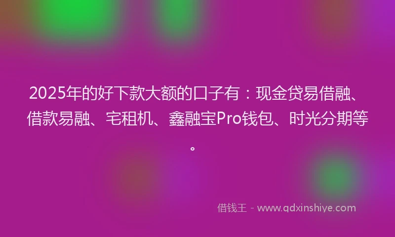 2025年的好下款大额的口子有：现金贷易借融、借款易融、宅租机、鑫融宝Pro钱包、时光分期等。
