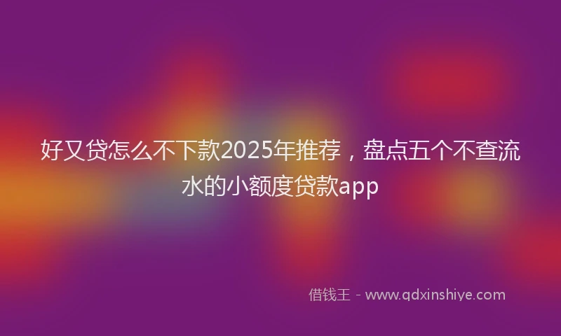 好又贷怎么不下款2025年推荐，盘点五个不查流水的小额度贷款app