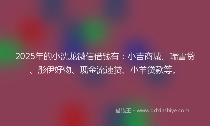 2025年的小沈龙微信借钱有：小吉商城、瑞雪贷、彤伊好物、现金流速贷、小羊贷款等。