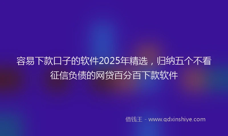 容易下款口子的软件2025年精选，归纳五个不看征信负债的网贷百分百下款软件