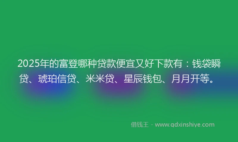 2025年的富登哪种贷款便宜又好下款有：钱袋瞬贷、琥珀信贷、米米贷、星辰钱包、月月开等。