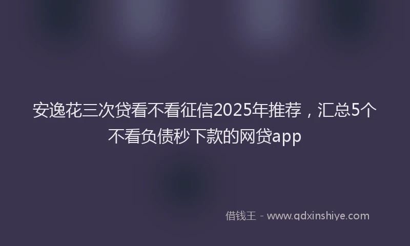 安逸花三次贷看不看征信2025年推荐，汇总5个不看负债秒下款的网贷app