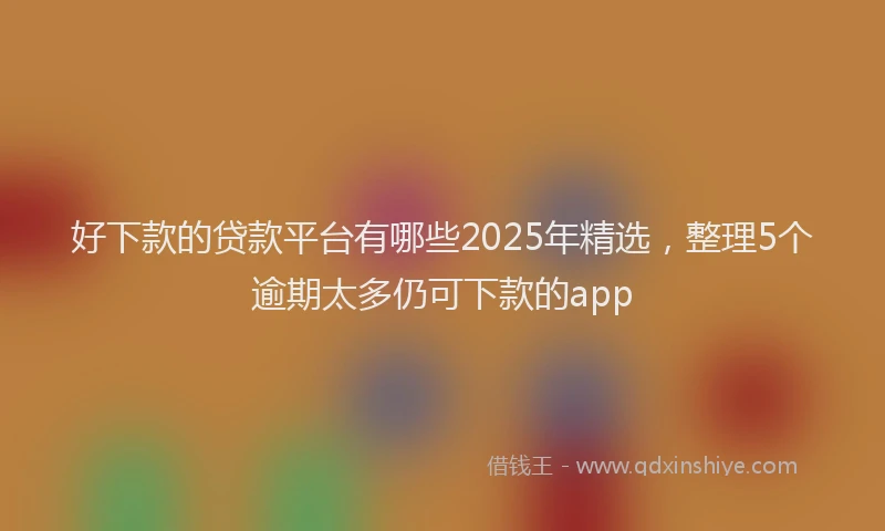 好下款的贷款平台有哪些2025年精选，整理5个逾期太多仍可下款的app