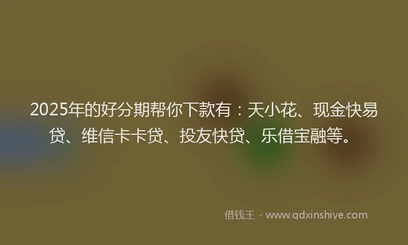 2025年的好分期帮你下款有：天小花、现金快易贷、维信卡卡贷、投友快贷、乐借宝融等。